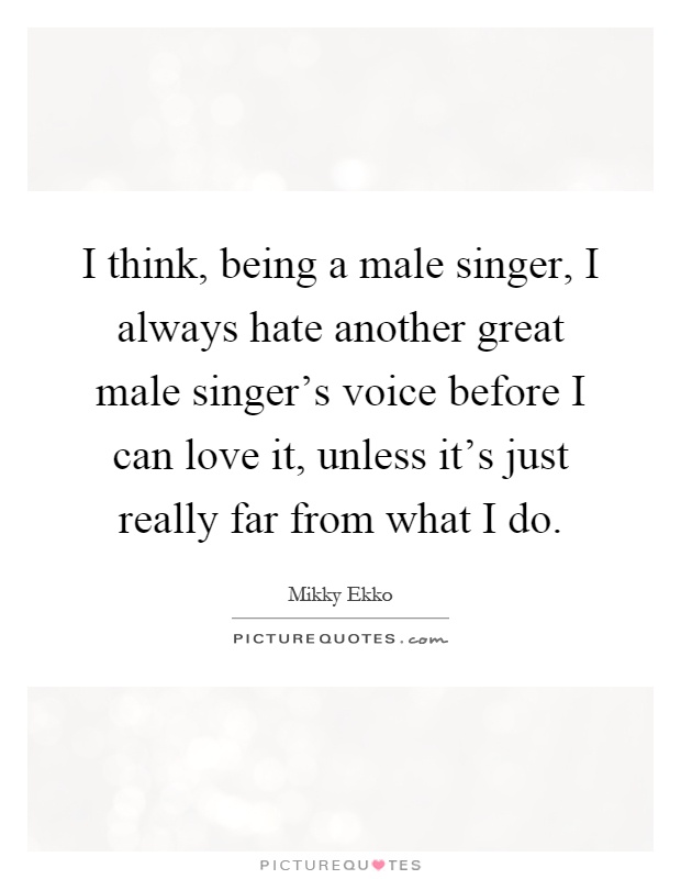 I think, being a male singer, I always hate another great male singer's voice before I can love it, unless it's just really far from what I do Picture Quote #1