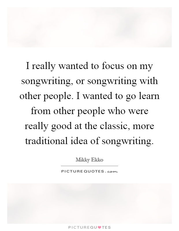 I really wanted to focus on my songwriting, or songwriting with other people. I wanted to go learn from other people who were really good at the classic, more traditional idea of songwriting Picture Quote #1