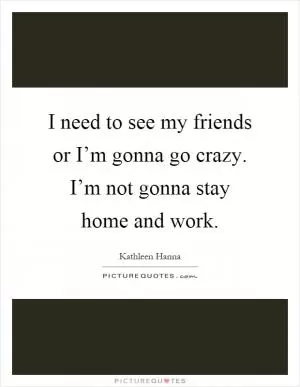 I need to see my friends or I’m gonna go crazy. I’m not gonna stay home and work Picture Quote #1