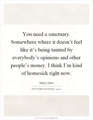You need a sanctuary. Somewhere where it doesn’t feel like it’s being tainted by everybody’s opinions and other people’s money. I think I’m kind of homesick right now Picture Quote #1