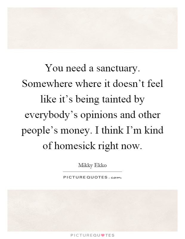 You need a sanctuary. Somewhere where it doesn't feel like it's being tainted by everybody's opinions and other people's money. I think I'm kind of homesick right now Picture Quote #1