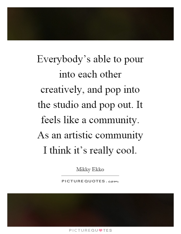 Everybody's able to pour into each other creatively, and pop into the studio and pop out. It feels like a community. As an artistic community I think it's really cool Picture Quote #1