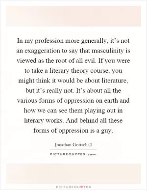 In my profession more generally, it’s not an exaggeration to say that masculinity is viewed as the root of all evil. If you were to take a literary theory course, you might think it would be about literature, but it’s really not. It’s about all the various forms of oppression on earth and how we can see them playing out in literary works. And behind all these forms of oppression is a guy Picture Quote #1