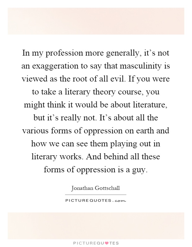 In my profession more generally, it's not an exaggeration to say that masculinity is viewed as the root of all evil. If you were to take a literary theory course, you might think it would be about literature, but it's really not. It's about all the various forms of oppression on earth and how we can see them playing out in literary works. And behind all these forms of oppression is a guy Picture Quote #1