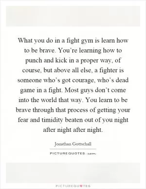 What you do in a fight gym is learn how to be brave. You’re learning how to punch and kick in a proper way, of course, but above all else, a fighter is someone who’s got courage, who’s dead game in a fight. Most guys don’t come into the world that way. You learn to be brave through that process of getting your fear and timidity beaten out of you night after night after night Picture Quote #1