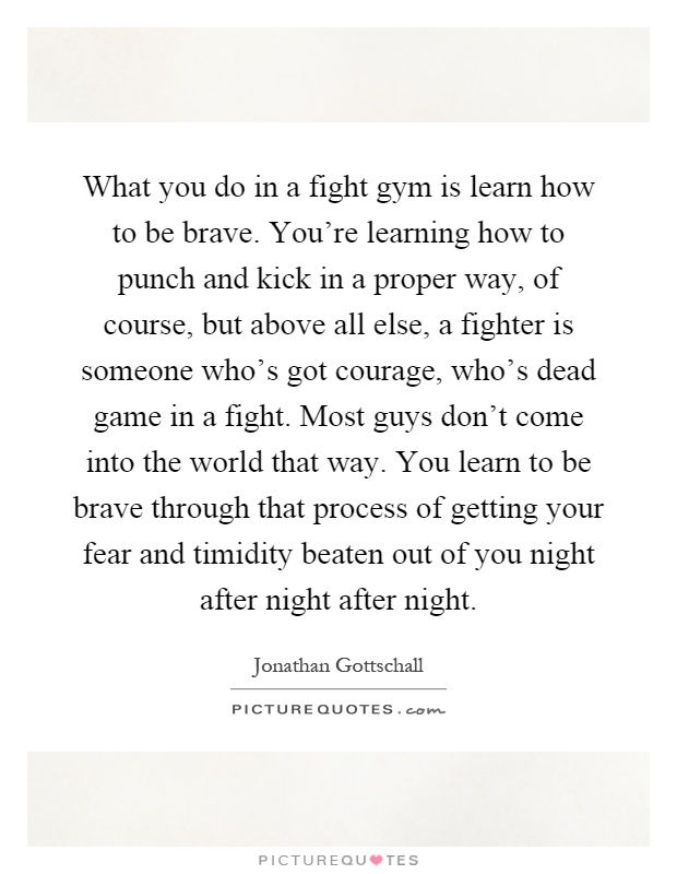 What you do in a fight gym is learn how to be brave. You're learning how to punch and kick in a proper way, of course, but above all else, a fighter is someone who's got courage, who's dead game in a fight. Most guys don't come into the world that way. You learn to be brave through that process of getting your fear and timidity beaten out of you night after night after night Picture Quote #1
