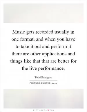 Music gets recorded usually in one format, and when you have to take it out and perform it there are other applications and things like that that are better for the live performance Picture Quote #1