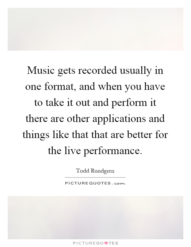 Music gets recorded usually in one format, and when you have to take it out and perform it there are other applications and things like that that are better for the live performance Picture Quote #1