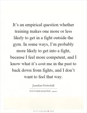 It’s an empirical question whether training makes one more or less likely to get in a fight outside the gym. In some ways, I’m probably more likely to get into a fight, because I feel more competent, and I know what it’s cost me in the past to back down from fights, and I don’t want to feel that way Picture Quote #1