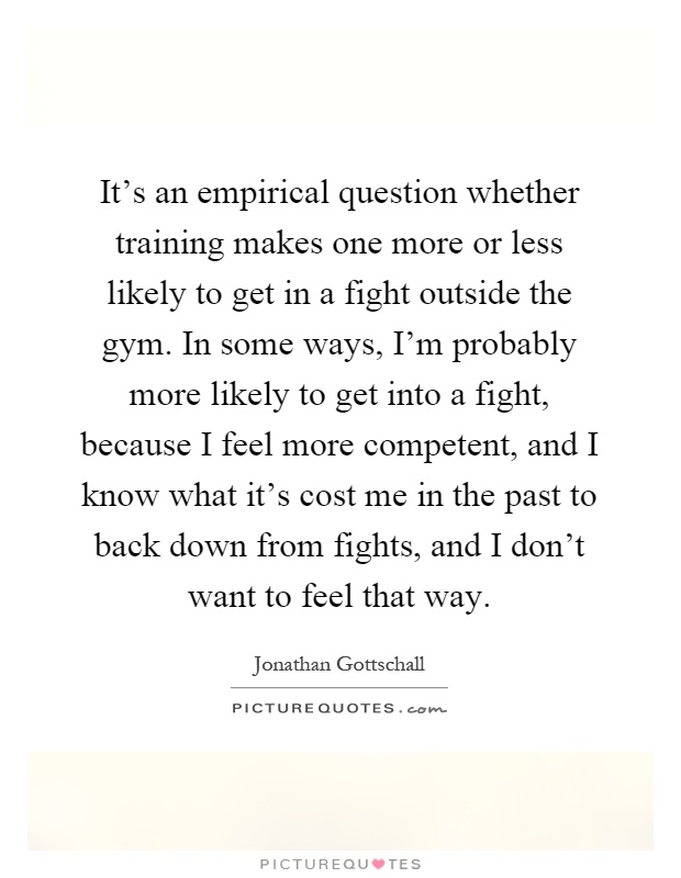 It's an empirical question whether training makes one more or less likely to get in a fight outside the gym. In some ways, I'm probably more likely to get into a fight, because I feel more competent, and I know what it's cost me in the past to back down from fights, and I don't want to feel that way Picture Quote #1