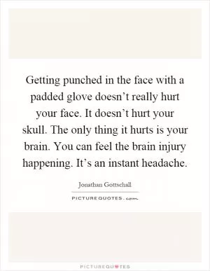 Getting punched in the face with a padded glove doesn’t really hurt your face. It doesn’t hurt your skull. The only thing it hurts is your brain. You can feel the brain injury happening. It’s an instant headache Picture Quote #1