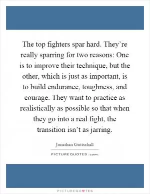 The top fighters spar hard. They’re really sparring for two reasons: One is to improve their technique, but the other, which is just as important, is to build endurance, toughness, and courage. They want to practice as realistically as possible so that when they go into a real fight, the transition isn’t as jarring Picture Quote #1