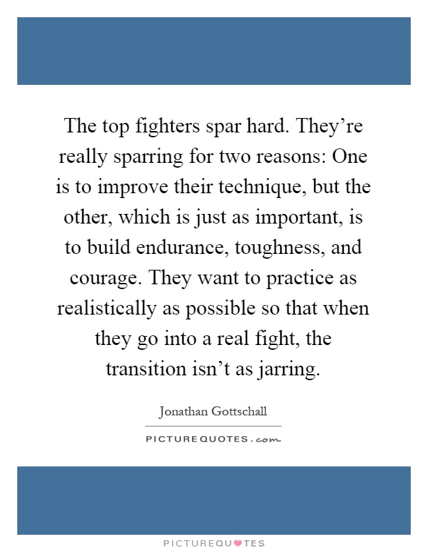 The top fighters spar hard. They're really sparring for two reasons: One is to improve their technique, but the other, which is just as important, is to build endurance, toughness, and courage. They want to practice as realistically as possible so that when they go into a real fight, the transition isn't as jarring Picture Quote #1