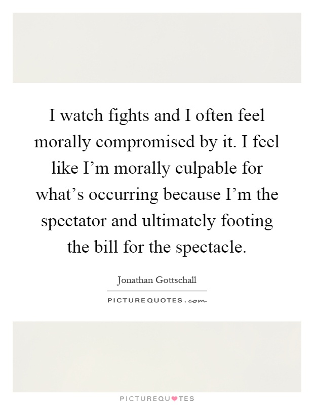 I watch fights and I often feel morally compromised by it. I feel like I'm morally culpable for what's occurring because I'm the spectator and ultimately footing the bill for the spectacle Picture Quote #1