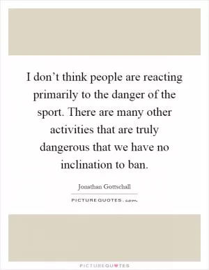 I don’t think people are reacting primarily to the danger of the sport. There are many other activities that are truly dangerous that we have no inclination to ban Picture Quote #1