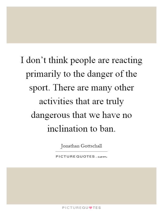 I don't think people are reacting primarily to the danger of the sport. There are many other activities that are truly dangerous that we have no inclination to ban Picture Quote #1