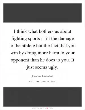 I think what bothers us about fighting sports isn’t the damage to the athlete but the fact that you win by doing more harm to your opponent than he does to you. It just seems ugly Picture Quote #1