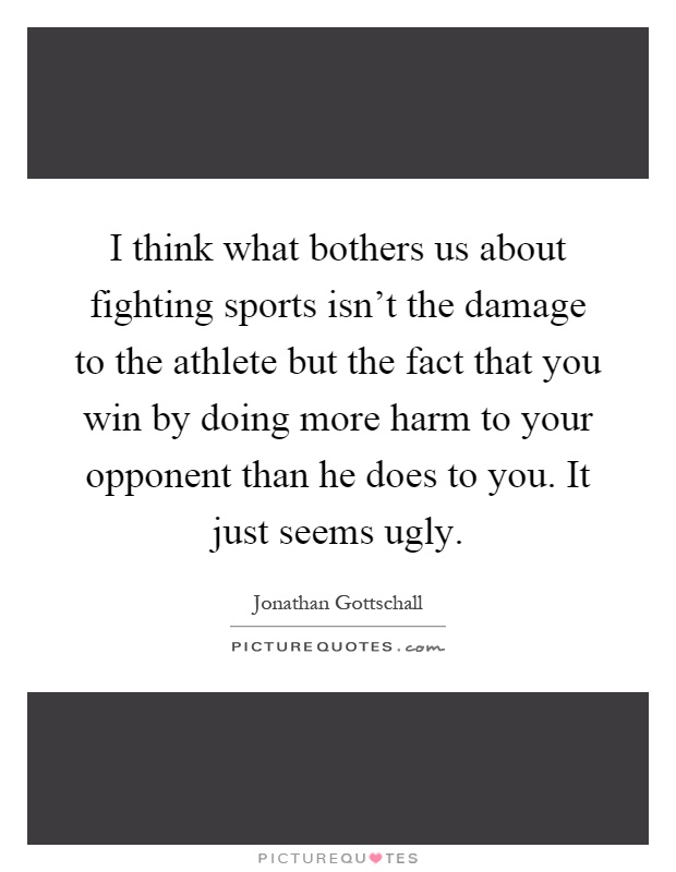 I think what bothers us about fighting sports isn't the damage to the athlete but the fact that you win by doing more harm to your opponent than he does to you. It just seems ugly Picture Quote #1