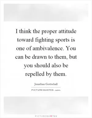 I think the proper attitude toward fighting sports is one of ambivalence. You can be drawn to them, but you should also be repelled by them Picture Quote #1