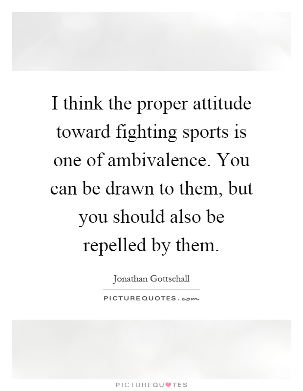 I think the proper attitude toward fighting sports is one of ambivalence. You can be drawn to them, but you should also be repelled by them Picture Quote #1