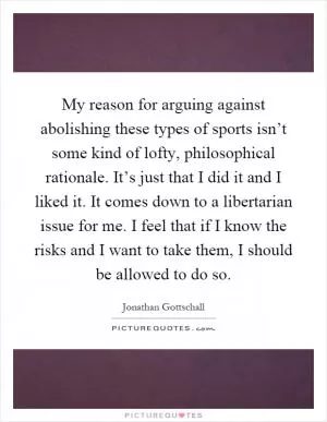 My reason for arguing against abolishing these types of sports isn’t some kind of lofty, philosophical rationale. It’s just that I did it and I liked it. It comes down to a libertarian issue for me. I feel that if I know the risks and I want to take them, I should be allowed to do so Picture Quote #1
