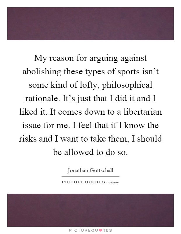 My reason for arguing against abolishing these types of sports isn't some kind of lofty, philosophical rationale. It's just that I did it and I liked it. It comes down to a libertarian issue for me. I feel that if I know the risks and I want to take them, I should be allowed to do so Picture Quote #1