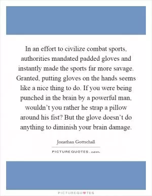 In an effort to civilize combat sports, authorities mandated padded gloves and instantly made the sports far more savage. Granted, putting gloves on the hands seems like a nice thing to do. If you were being punched in the brain by a powerful man, wouldn’t you rather he strap a pillow around his fist? But the glove doesn’t do anything to diminish your brain damage Picture Quote #1