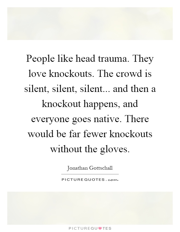 People like head trauma. They love knockouts. The crowd is silent, silent, silent... and then a knockout happens, and everyone goes native. There would be far fewer knockouts without the gloves Picture Quote #1