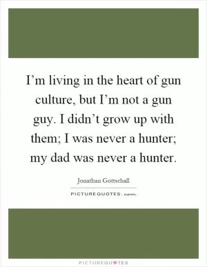 I’m living in the heart of gun culture, but I’m not a gun guy. I didn’t grow up with them; I was never a hunter; my dad was never a hunter Picture Quote #1