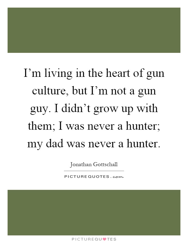 I'm living in the heart of gun culture, but I'm not a gun guy. I didn't grow up with them; I was never a hunter; my dad was never a hunter Picture Quote #1