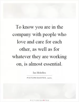To know you are in the company with people who love and care for each other, as well as for whatever they are working on, is almost essential Picture Quote #1