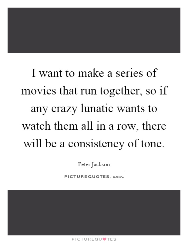 I want to make a series of movies that run together, so if any crazy lunatic wants to watch them all in a row, there will be a consistency of tone Picture Quote #1