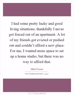 I had some pretty lucky and good living situations; thankfully I never got forced out of an apartment. A lot of my friends got evicted or pushed out and couldn’t afford a new place. For me, I wanted more space to set up a home studio, but there was no way to afford that Picture Quote #1