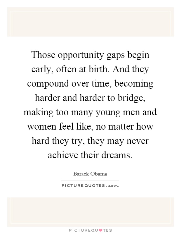 Those opportunity gaps begin early, often at birth. And they compound over time, becoming harder and harder to bridge, making too many young men and women feel like, no matter how hard they try, they may never achieve their dreams Picture Quote #1