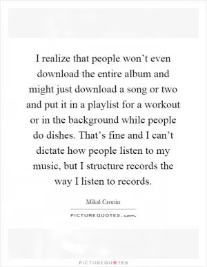 I realize that people won’t even download the entire album and might just download a song or two and put it in a playlist for a workout or in the background while people do dishes. That’s fine and I can’t dictate how people listen to my music, but I structure records the way I listen to records Picture Quote #1