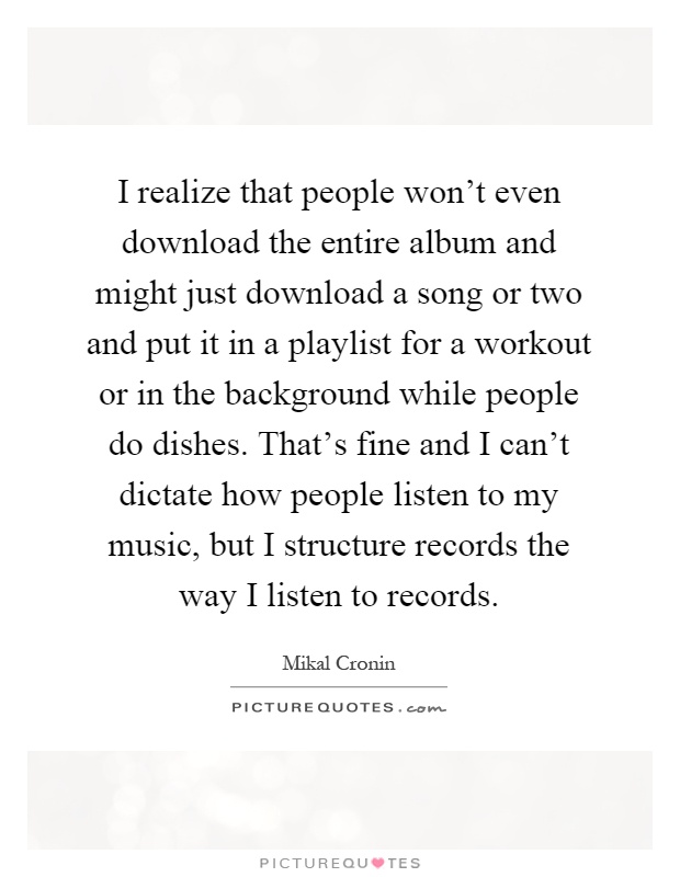 I realize that people won't even download the entire album and might just download a song or two and put it in a playlist for a workout or in the background while people do dishes. That's fine and I can't dictate how people listen to my music, but I structure records the way I listen to records Picture Quote #1