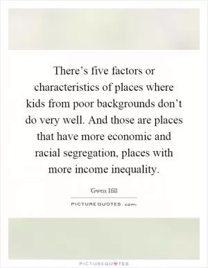 There’s five factors or characteristics of places where kids from poor backgrounds don’t do very well. And those are places that have more economic and racial segregation, places with more income inequality Picture Quote #1