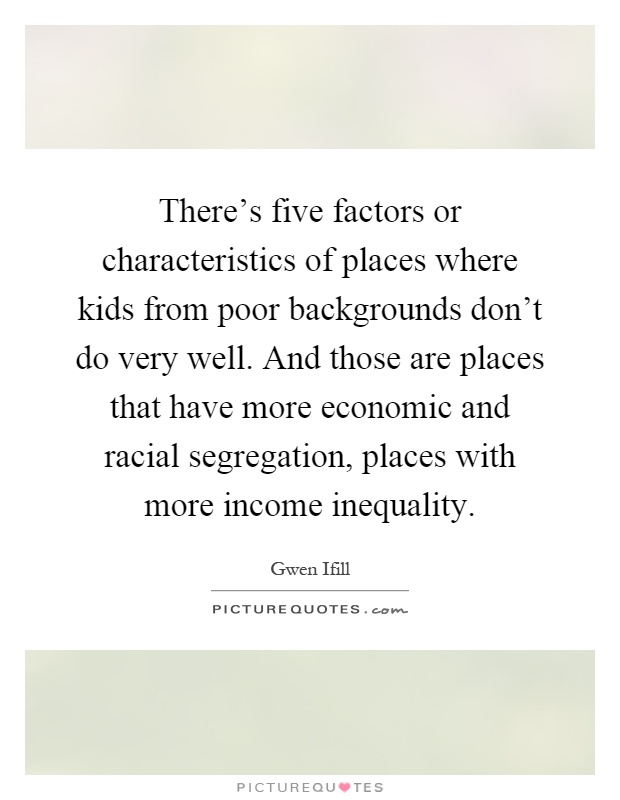 There's five factors or characteristics of places where kids from poor backgrounds don't do very well. And those are places that have more economic and racial segregation, places with more income inequality Picture Quote #1