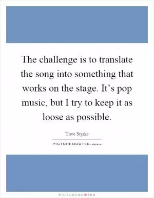 The challenge is to translate the song into something that works on the stage. It’s pop music, but I try to keep it as loose as possible Picture Quote #1