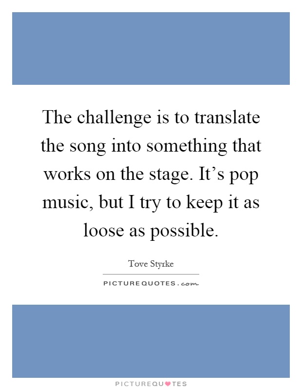 The challenge is to translate the song into something that works on the stage. It's pop music, but I try to keep it as loose as possible Picture Quote #1