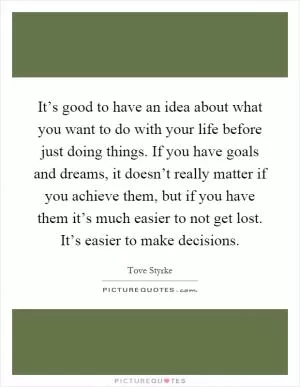 It’s good to have an idea about what you want to do with your life before just doing things. If you have goals and dreams, it doesn’t really matter if you achieve them, but if you have them it’s much easier to not get lost. It’s easier to make decisions Picture Quote #1