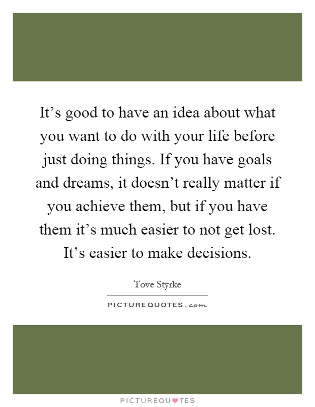 It's good to have an idea about what you want to do with your life before just doing things. If you have goals and dreams, it doesn't really matter if you achieve them, but if you have them it's much easier to not get lost. It's easier to make decisions Picture Quote #1