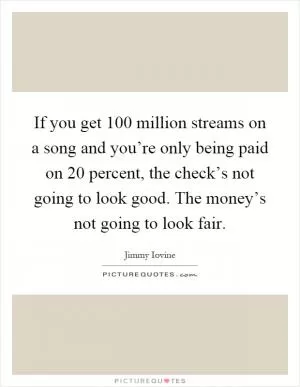 If you get 100 million streams on a song and you’re only being paid on 20 percent, the check’s not going to look good. The money’s not going to look fair Picture Quote #1