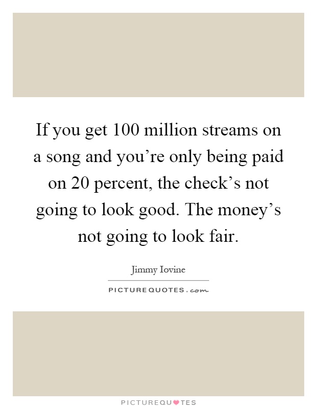 If you get 100 million streams on a song and you're only being paid on 20 percent, the check's not going to look good. The money's not going to look fair Picture Quote #1