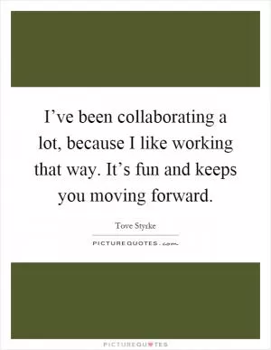I’ve been collaborating a lot, because I like working that way. It’s fun and keeps you moving forward Picture Quote #1