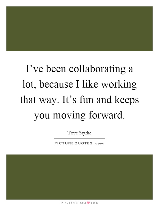 I've been collaborating a lot, because I like working that way. It's fun and keeps you moving forward Picture Quote #1