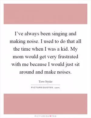 I’ve always been singing and making noise. I used to do that all the time when I was a kid. My mom would get very frustrated with me because I would just sit around and make noises Picture Quote #1