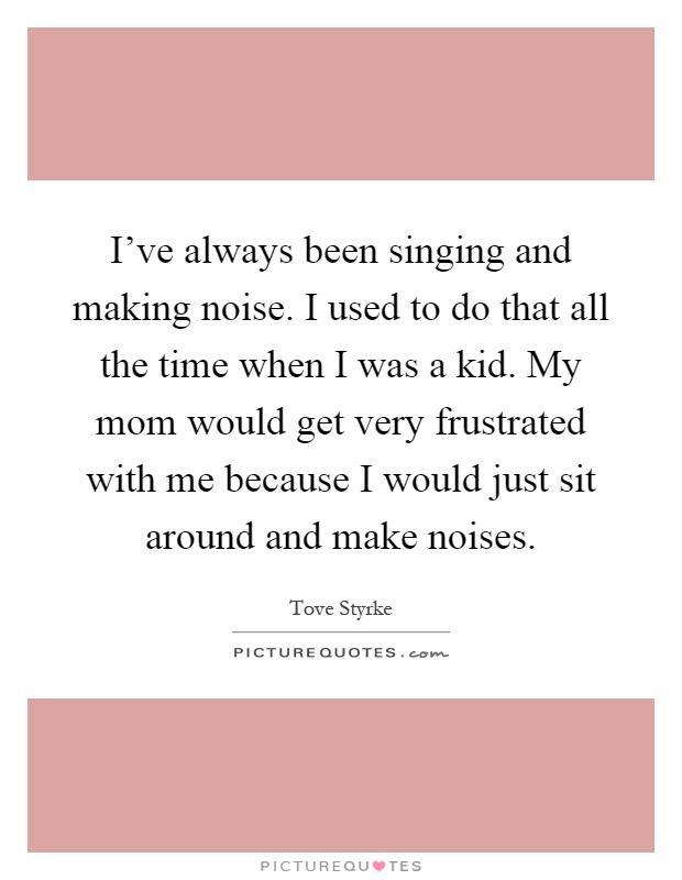 I've always been singing and making noise. I used to do that all the time when I was a kid. My mom would get very frustrated with me because I would just sit around and make noises Picture Quote #1
