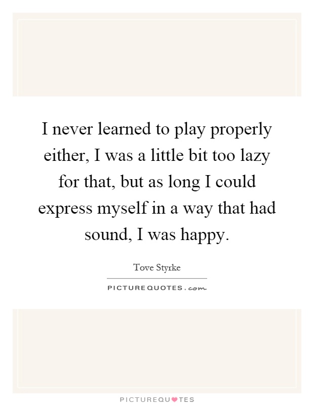 I never learned to play properly either, I was a little bit too lazy for that, but as long I could express myself in a way that had sound, I was happy Picture Quote #1