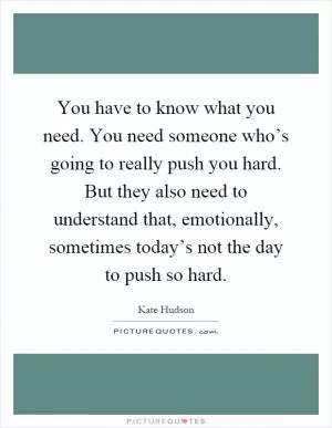 You have to know what you need. You need someone who’s going to really push you hard. But they also need to understand that, emotionally, sometimes today’s not the day to push so hard Picture Quote #1